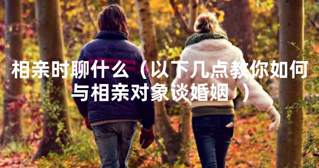 相亲时聊什么（以下几点教你如何与相亲对象谈婚姻